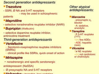 Second generation aannttiiddeepprreessssaannttss 
TTrraazzooddoonnee 
- SSRI, Ø NA and 5-HT receptors 
- may be used in schizophrenic 
patients 
MMaapprroottiilliinnee 
- selective noradrenaline reuptake inhibitor (NARI) 
BBuupprrooppiioonn (Wellbutrin) 
- selective dopamine reuptake inhibior, 
antinicotine treatment 
TThhiirrdd--ggeenneerraattiioonn aannttiiddeepprreessssaannttss 
VVeennllaaffaaxxiinnee 
– Serotonin-noepinephrine reuptake inhibitors 
(SNRIs) 
– clinical profile like SSRIs, quick onset of action 
MMiirrttaazzaappiinnee 
- noradrenergic and specific serotonergic 
antidepressant (NaSSA) 
- Ø presynaptic NA and 5-HT receptors 
NNeeffaazzooddoonn ~ trazodon, less sedating 
OOtthheerr aattyyppiiccaall 
aannttiiddeepprreessssaannttss:: 
MMiiaannsseerriinnee 
–presynaptic α2 
blocker 
–A: sedative, 
anxiolytic 
TTiiaanneeppttiinnee 
 5-HT reuptake 
(???) 
–(+) few ADEs 
–ADE: hepatitis 
(rare) 
VViillooxxaazziinnee 
 NE reuptake 
–(+) not cardiotoxic 
or cholinolytic 
 