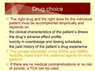 Drug choice 
 The right drug and the right dose for the individual 
patient must be accomplished empirically and 
depends on: 
- the clinical characteristics of the patient`s illness 
- the drug`s adverse effect profile 
- toxicity in overdosage and dosing schedules 
- the past history of the patient`s drug experience 
 The greater tolerability of the SSRIs and SNRIs, 
NaSSAs make them the preferred agents for most 
patients 
 If there are no medical contraindications or no risk 
of suicide, a TCA can be used 
 
