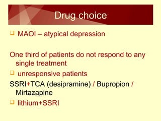 Drug choice 
 MAOI – atypical depression 
One third of patients do not respond to any 
single treatment 
 unresponsive patients 
SSRI+TCA (desipramine) / Bupropion / 
Mirtazapine 
 lithium+SSRI 
 