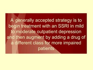 A generally accepted strategy is to 
begin treatment with an SSRI in mild 
to moderate outpatient depression 
and then augment by adding a drug of 
a different class for more impaired 
patients 
 