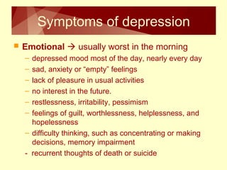 Symptoms of depression 
 Emotional  usually worst in the morning 
– depressed mood most of the day, nearly every day 
– sad, anxiety or “empty” feelings 
– lack of pleasure in usual activities 
– no interest in the future. 
– restlessness, irritability, pessimism 
– feelings of guilt, worthlessness, helplessness, and 
hopelessness 
– difficulty thinking, such as concentrating or making 
decisions, memory impairment 
- recurrent thoughts of death or suicide 
 