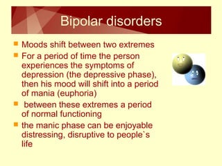 Bipolar disorders 
 Moods shift between two extremes 
 For a period of time the person 
experiences the symptoms of 
depression (the depressive phase), 
then his mood will shift into a period 
of mania (euphoria) 
 between these extremes a period 
of normal functioning 
 the manic phase can be enjoyable 
distressing, disruptive to people`s 
life 
 