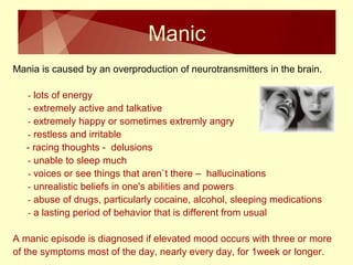 Manic 
Mania is caused by an overproduction of neurotransmitters in the brain. 
- lots of energy 
- extremely active and talkative 
- extremely happy or sometimes extremly angry 
- restless and irritable 
- racing thoughts - delusions 
- unable to sleep much 
- voices or see things that aren`t there – hallucinations 
- unrealistic beliefs in one's abilities and powers 
- abuse of drugs, particularly cocaine, alcohol, sleeping medications 
- a lasting period of behavior that is different from usual 
A manic episode is diagnosed if elevated mood occurs with three or more 
of the symptoms most of the day, nearly every day, for 1week or longer. 
 