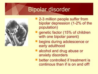 Bipolar disorder 
 2-3 million people suffer from 
bipolar depression (1-2% of the 
population) 
 genetic factor (15% of children 
with one bipolar parent) 
 begins during adolescence or 
early adulthood 
 alcohol and drug abuse or 
anxiety disorders 
 better controlled if treatment is 
continous than if is on and off! 
 