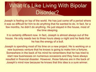 What It's Like Living With Bipolar 
Disorder? 
Joseph is feeling on top of the world. He has just come off a period where 
it was so difficult for him to do anything that he wanted to do. In fact, for a 
few months, he didn’t do anything. He just stayed in the house, most of 
the time sleeping. 
It is certainly different now. In fact, Joseph is almost always out of the 
house. He only needs two to three hours sleep a night and he feels that 
he has the energy of a bull. 
Joseph is spending most of his time on a new project. He is working on a 
new business venture that he knows is going to make him a fortune. 
Somewhere in the back of his mind he remembers that he has tried to 
start new businesses on numerous occasions and they have always 
resulted in financial disaster. However, those failures are in the back of 
Joseph’s mind now because he knows that this idea is a sure winner. 
 