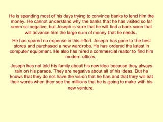 He is spending most of his days trying to convince banks to lend him the 
money. He cannot understand why the banks that he has visited so far 
seem so negative, but Joseph is sure that he will find a bank soon that 
will advance him the large sum of money that he needs. 
He has spared no expense in this effort. Joseph has gone to the best 
stores and purchased a new wardrobe. He has ordered the latest in 
computer equipment. He also has hired a commercial realtor to find him 
modern offices. 
Joseph has not told his family about his new idea because they always 
rain on his parade. They are negative about all of his ideas. But he 
knows that they do not have the vision that he has and that they will eat 
their words when they see the millions that he is going to make with his 
new venture. 
 