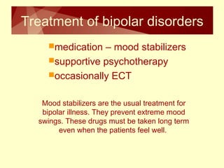 Treatment of bipolar disorders 
medication – mood stabilizers 
supportive psychotherapy 
occasionally ECT 
Mood stabilizers are the usual treatment for 
bipolar illness. They prevent extreme mood 
swings. These drugs must be taken long term 
even when the patients feel well. 
 