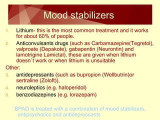 Mood stabilizers 
1. Lithium- this is the most common treatment and it works 
for about 60% of people. 
2. Anticonvulsants drugs (such as Carbamazepine(Tegretol), 
valproate (Depakote), gabapentin (Neurontin) and 
lamotrigine Lamictal), these are given when lithium 
doesn`t work or when lithium is unsuitable 
Other: 
3. antidepressants (such as bupropion (Wellbutrin)or 
sertraline (Zoloft)), 
4. neuroleptics (e.g. haloperidol) 
5. benzodiazepines (e.g. lorazepam) 
BPAD is treated with a combination of mood stabilizers, 
antipsychotics and antidepressants 
 