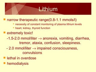 Lithium 
 narrow therapeutic range(0.8-1.1 mmols/l) 
 necessity of constant monitoring of plasma lithium levels 
 heart, kidney, thyroid function 
 extremely toxic! 
-1.5-2.0 mmol/liter ® anorexia, vomiting, diarrhea, 
tremor, ataxia, confusion, sleepiness. 
- 2.0 mmol/liter ® impaired consciousness, 
convulsions 
 lethal in overdose 
 hemodialysis 
 