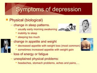 Symptoms of depression 
 Physical (biological) 
– change in sleep patterns. 
 usually early morning awakening 
 inability to sleep 
 sleeping too much 
– change in appetite and weight 
 decreased appetite with weight loss (most common) 
 sometimes increased appetite with weight gain 
– loss of energy or fatigue 
– unexplained physical problems: 
 headaches, stomach problems, aches and pains,… 
 