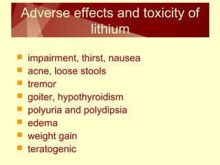 Adverse effects and toxicity of 
lithium 
 impairment, thirst, nausea 
 acne, loose stools 
 tremor 
 goiter, hypothyroidism 
 polyuria and polydipsia 
 edema 
 weight gain 
 teratogenic 
 