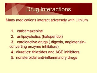 Drug interactions 
Many medications interact adversely with Lithium 
1. carbamazepine 
2. antipsychotics (haloperidol) 
3. cardioactive drugs ( digoxin, angiotensin-converting 
enzyme inhibitors) 
4. diuretics: thiazides and ACE inhibitors 
5. nonsteroidal anti-inflammatory drugs 
 
