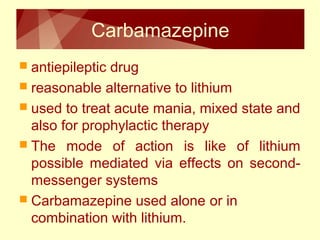 Carbamazepine 
 antiepileptic drug 
 reasonable alternative to lithium 
 used to treat acute mania, mixed state and 
also for prophylactic therapy 
 The mode of action is like of lithium 
possible mediated via effects on second-messenger 
systems 
 Carbamazepine used alone or in 
combination with lithium. 
 