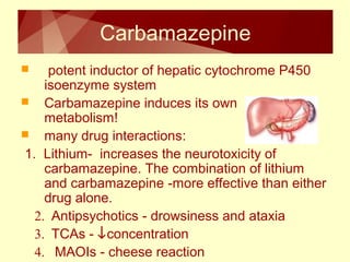 Carbamazepine 
 potent inductor of hepatic cytochrome P450 
isoenzyme system 
 Carbamazepine induces its own 
metabolism! 
 many drug interactions: 
1. Lithium- increases the neurotoxicity of 
carbamazepine. The combination of lithium 
and carbamazepine -more effective than either 
drug alone. 
2. Antipsychotics - drowsiness and ataxia 
3. TCAs - ¯concentration 
4. MAOIs - cheese reaction 
 