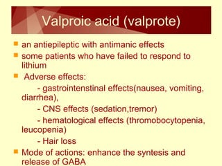 Valproic acid (valprote) 
 an antiepileptic with antimanic effects 
 some patients who have failed to respond to 
lithium 
 Adverse effects: 
- gastrointenstinal effects(nausea, vomiting, 
diarrhea), 
- CNS effects (sedation,tremor) 
- hematological effects (thromobocytopenia, 
leucopenia) 
- Hair loss 
 Mode of actions: enhance the syntesis and 
release of GABA 
 