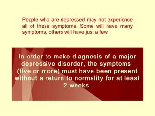 People who are depressed may not experience 
all of these symptoms. Some will have many 
symptoms, others will have just a few. 
In order to make diagnosis of a major 
depressive disorder, the symptoms 
(five or more) must have been present 
without a return to normality for at least 
2 weeks. 
 