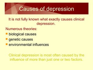 Causes of depression 
It is not fully known what exactly causes clinical 
depression. 
Numerous theories: 
 biological causes 
 genetic causes 
 environmental influences 
Clinical depression is most often caused by the 
influence of more than just one or two factors. 
 
