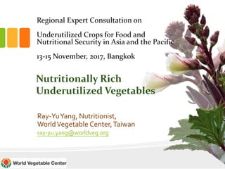 Regional Expert Consultation on
Underutilized Crops for Food and
Nutritional Security in Asia and the Pacific
13-15 November, 2017, Bangkok
Ray-YuYang, Nutritionist,
WorldVegetable Center,Taiwan
ray-yu.yang@worldveg.org
Nutritionally Rich
Underutilized Vegetables
 