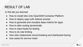 RESULT OF LAB
In this lab you learned:
● How to install Istio onto OpenShift Container Platform
● How to deploy apps with sidecar proxies
● How to generate and visualize deep metrics for apps
● How to alter routing dynamically
● How to inject faults for testing
● How to do rate limiting
● How Istio implements circuit breaking and distributed tracing
● Use cases for service mesh
 