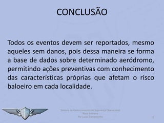 12
CONCLUSÃO
Todos os eventos devem ser reportados, mesmo
aqueles sem danos, pois dessa maneira se forma
a base de dados sobre determinado aeródromo,
permitindo ações preventivas com conhecimento
das características próprias que afetam o risco
baloeiro em cada localidade.
Sistema de Gerenciamento de Segurança Operacional
Risco Baloeiro
Por Lucas Carramenha
 