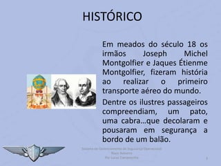Em meados do século 18 os
irmãos Joseph Michel
Montgolfier e Jaques Étienme
Montgolfier, fizeram história
ao realizar o primeiro
transporte aéreo do mundo.
Dentre os ilustres passageiros
compreendiam, um pato,
uma cabra…que decolaram e
pousaram em segurança a
bordo de um balão.
3
HISTÓRICO
Sistema de Gerenciamento de Segurança Operacional
Risco Baloeiro
Por Lucas Carramenha
 