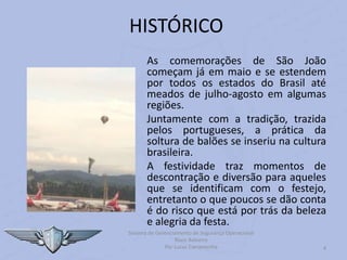As comemorações de São João
começam já em maio e se estendem
por todos os estados do Brasil até
meados de julho-agosto em algumas
regiões.
Juntamente com a tradição, trazida
pelos portugueses, a prática da
soltura de balões se inseriu na cultura
brasileira.
A festividade traz momentos de
descontração e diversão para aqueles
que se identificam com o festejo,
entretanto o que poucos se dão conta
é do risco que está por trás da beleza
e alegria da festa.
4
HISTÓRICO
Sistema de Gerenciamento de Segurança Operacional
Risco Baloeiro
Por Lucas Carramenha
 