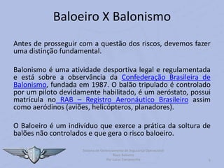 5
Baloeiro X Balonismo
Antes de prosseguir com a questão dos riscos, devemos fazer
uma distinção fundamental.
Balonismo é uma atividade desportiva legal e regulamentada
e está sobre a observância da Confederação Brasileira de
Balonismo, fundada em 1987. O balão tripulado é controlado
por um piloto devidamente habilitado, é um aeróstato, possui
matrícula no RAB – Registro Aeronáutico Brasileiro assim
como aeródinos (aviões, helicópteros, planadores).
O Baloeiro é um indivíduo que exerce a prática da soltura de
balões não controlados e que gera o risco baloeiro.
Sistema de Gerenciamento de Segurança Operacional
Risco Baloeiro
Por Lucas Carramenha
 