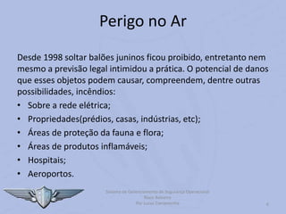 6
Perigo no Ar
Desde 1998 soltar balões juninos ficou proibido, entretanto nem
mesmo a previsão legal intimidou a prática. O potencial de danos
que esses objetos podem causar, compreendem, dentre outras
possibilidades, incêndios:
• Sobre a rede elétrica;
• Propriedades(prédios, casas, indústrias, etc);
• Áreas de proteção da fauna e flora;
• Áreas de produtos inflamáveis;
• Hospitais;
• Aeroportos.
Sistema de Gerenciamento de Segurança Operacional
Risco Baloeiro
Por Lucas Carramenha
 