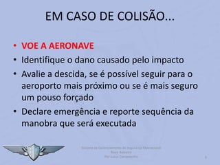 9
EM CASO DE COLISÃO...
• VOE A AERONAVE
• Identifique o dano causado pelo impacto
• Avalie a descida, se é possível seguir para o
aeroporto mais próximo ou se é mais seguro
um pouso forçado
• Declare emergência e reporte sequência da
manobra que será executada
Sistema de Gerenciamento de Segurança Operacional
Risco Baloeiro
Por Lucas Carramenha
 