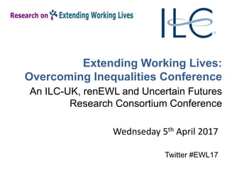 Extending Working Lives:
Overcoming Inequalities Conference
An ILC-UK, renEWL and Uncertain Futures
Research Consortium Conference
Wednseday 5th April 2017
Twitter #EWL17
 