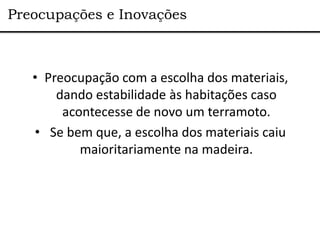 Preocupações e Inovações



   • Preocupação com a escolha dos materiais,
       dando estabilidade às habitações caso
        acontecesse de novo um terramoto.
   • Se bem que, a escolha dos materiais caiu
           maioritariamente na madeira.
 