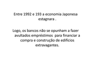 Entre 1992 e 193 a economia Japonesa
              estagnara .

Logo, os bancos não se opunham a fazer
 avultados empréstimos para financiar a
    compra e construção de edifícios
             extravagantes.
 
