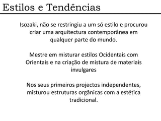 Estilos e Tendências
   Isozaki, não se restringiu a um só estilo e procurou
       criar uma arquitectura contemporânea em
                qualquer parte do mundo.

      Mestre em misturar estilos Ocidentais com
     Orientais e na criação de mistura de materiais
                        invulgares

     Nos seus primeiros projectos independentes,
     misturou estruturas orgânicas com a estética
                     tradicional.
 