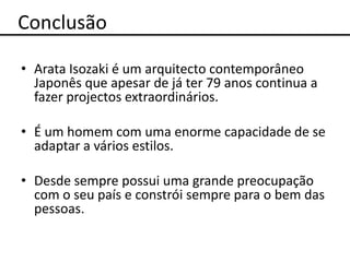 Conclusão

• Arata Isozaki é um arquitecto contemporâneo
  Japonês que apesar de já ter 79 anos continua a
  fazer projectos extraordinários.

• É um homem com uma enorme capacidade de se
  adaptar a vários estilos.

• Desde sempre possui uma grande preocupação
  com o seu país e constrói sempre para o bem das
  pessoas.
 