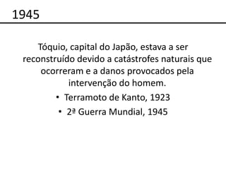 1945

    Tóquio, capital do Japão, estava a ser
 reconstruído devido a catástrofes naturais que
     ocorreram e a danos provocados pela
            intervenção do homem.
         • Terramoto de Kanto, 1923
          • 2ª Guerra Mundial, 1945
 