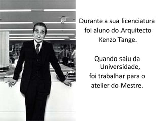 Durante a sua licenciatura
 foi aluno do Arquitecto
       Kenzo Tange.

     Quando saiu da
        Universidade,
   foi trabalhar para o
    atelier do Mestre.
 