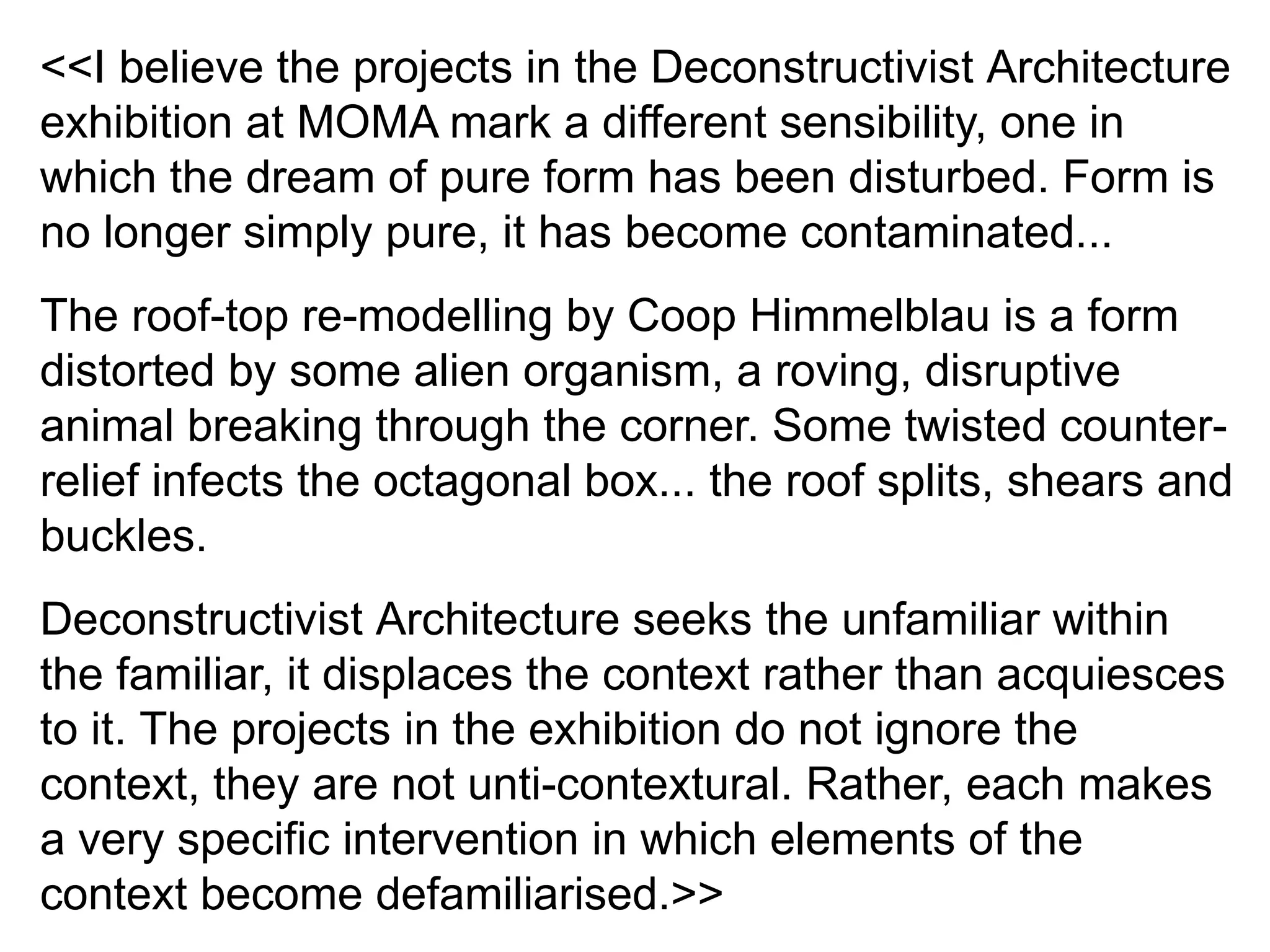 <<I believe the projects in the Deconstructivist Architecture
exhibition at MOMA mark a different sensibility, one in
which the dream of pure form has been disturbed. Form is
no longer simply pure, it has become contaminated...
The roof-top re-modelling by Coop Himmelblau is a form
distorted by some alien organism, a roving, disruptive
animal breaking through the corner. Some twisted counter-
relief infects the octagonal box... the roof splits, shears and
buckles.
Deconstructivist Architecture seeks the unfamiliar within
the familiar, it displaces the context rather than acquiesces
to it. The projects in the exhibition do not ignore the
context, they are not unti-contextural. Rather, each makes
a very specific intervention in which elements of the
context become defamiliarised.>>
 