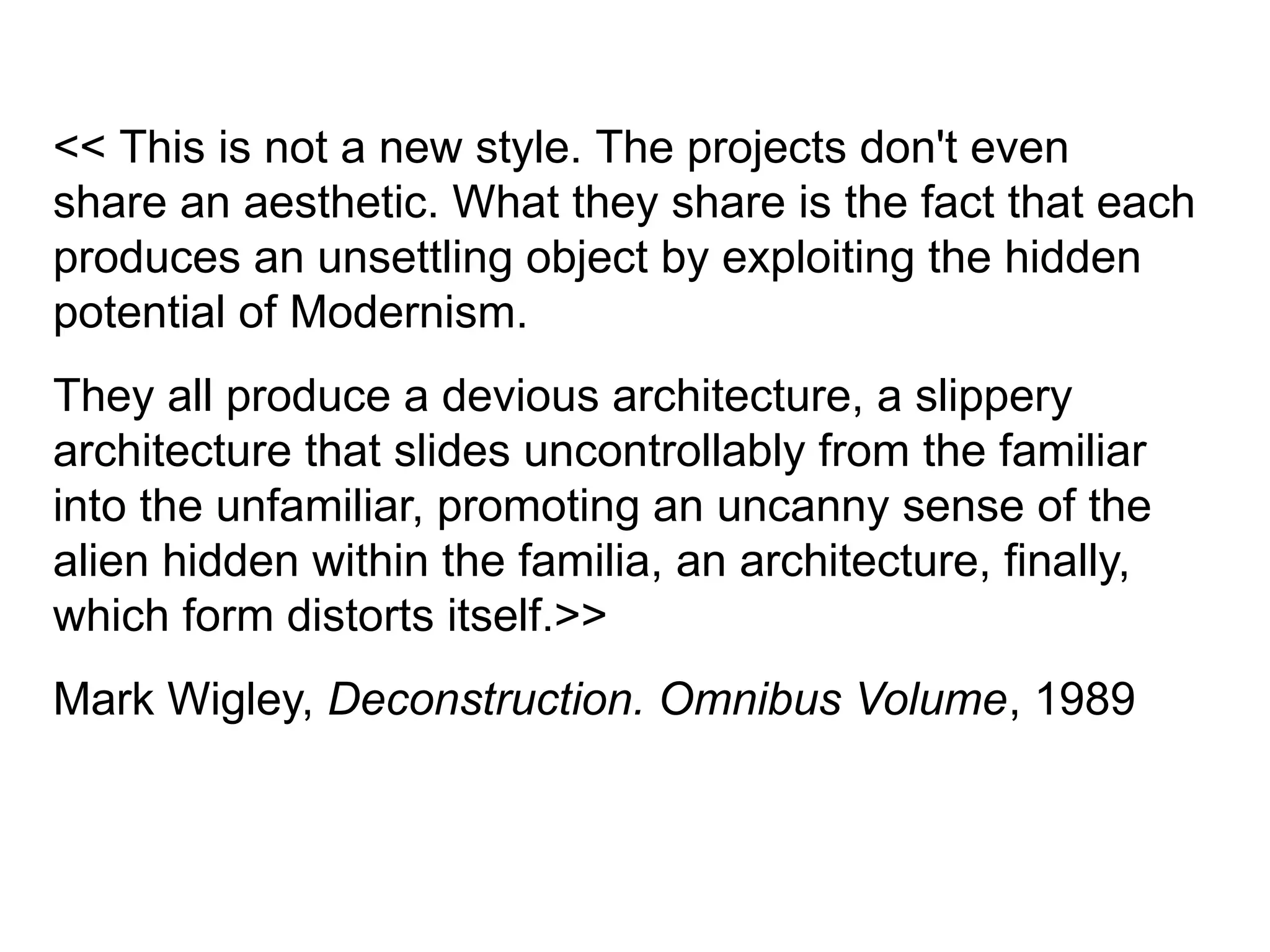 << This is not a new style. The projects don't even
share an aesthetic. What they share is the fact that each
produces an unsettling object by exploiting the hidden
potential of Modernism.
They all produce a devious architecture, a slippery
architecture that slides uncontrollably from the familiar
into the unfamiliar, promoting an uncanny sense of the
alien hidden within the familia, an architecture, finally,
which form distorts itself.>>
Mark Wigley, Deconstruction. Omnibus Volume, 1989
 