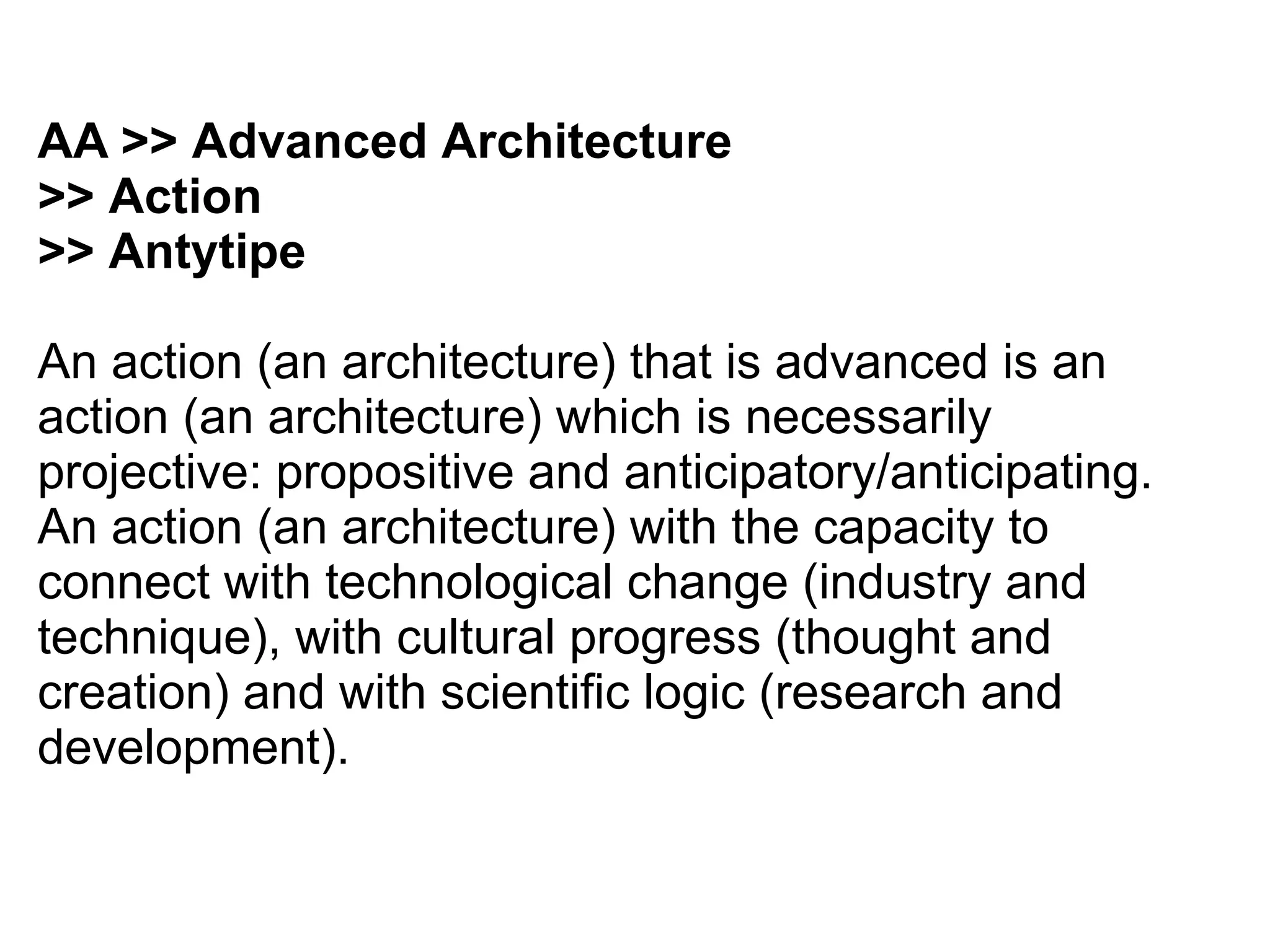 AA >> Advanced Architecture
>> Action
>> Antytipe
An action (an architecture) that is advanced is an
action (an architecture) which is necessarily
projective: propositive and anticipatory/anticipating.
An action (an architecture) with the capacity to
connect with technological change (industry and
technique), with cultural progress (thought and
creation) and with scientific logic (research and
development).
 