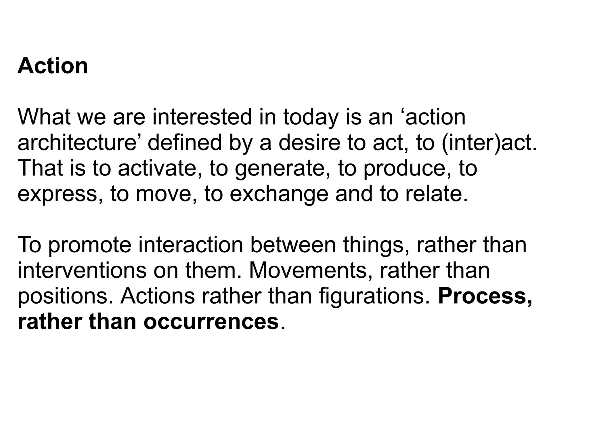 Action
What we are interested in today is an ‘action
architecture’ defined by a desire to act, to (inter)act.
That is to activate, to generate, to produce, to
express, to move, to exchange and to relate.
To promote interaction between things, rather than
interventions on them. Movements, rather than
positions. Actions rather than figurations. Process,
rather than occurrences.
 