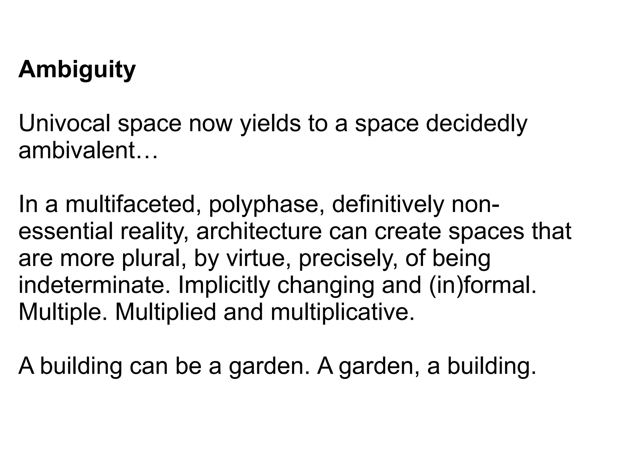 Ambiguity
Univocal space now yields to a space decidedly
ambivalent…
In a multifaceted, polyphase, definitively non-
essential reality, architecture can create spaces that
are more plural, by virtue, precisely, of being
indeterminate. Implicitly changing and (in)formal.
Multiple. Multiplied and multiplicative.
A building can be a garden. A garden, a building.
 