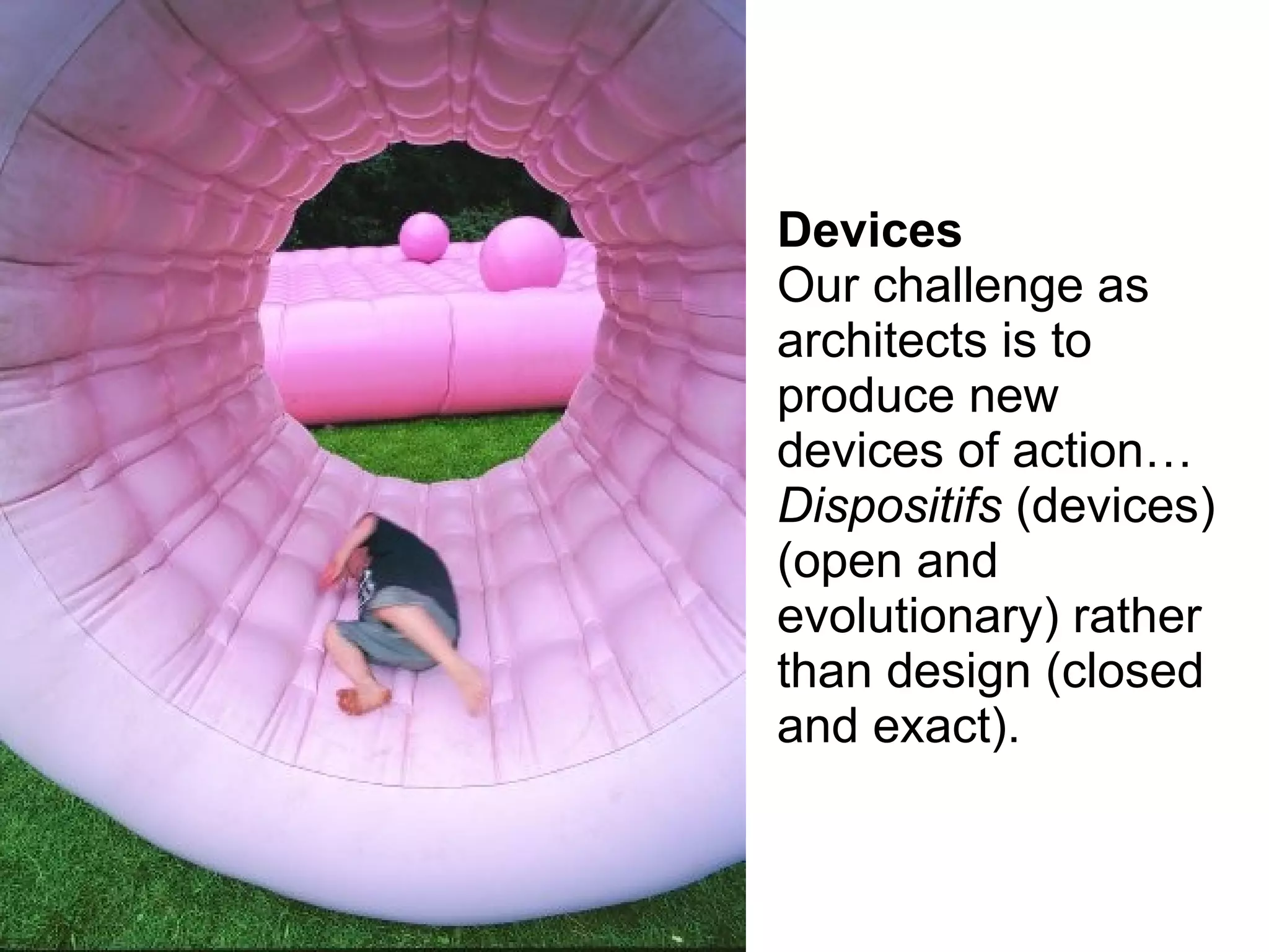 Devices
Our challenge as
architects is to
produce new
devices of action…
Dispositifs (devices)
(open and
evolutionary) rather
than design (closed
and exact).
 