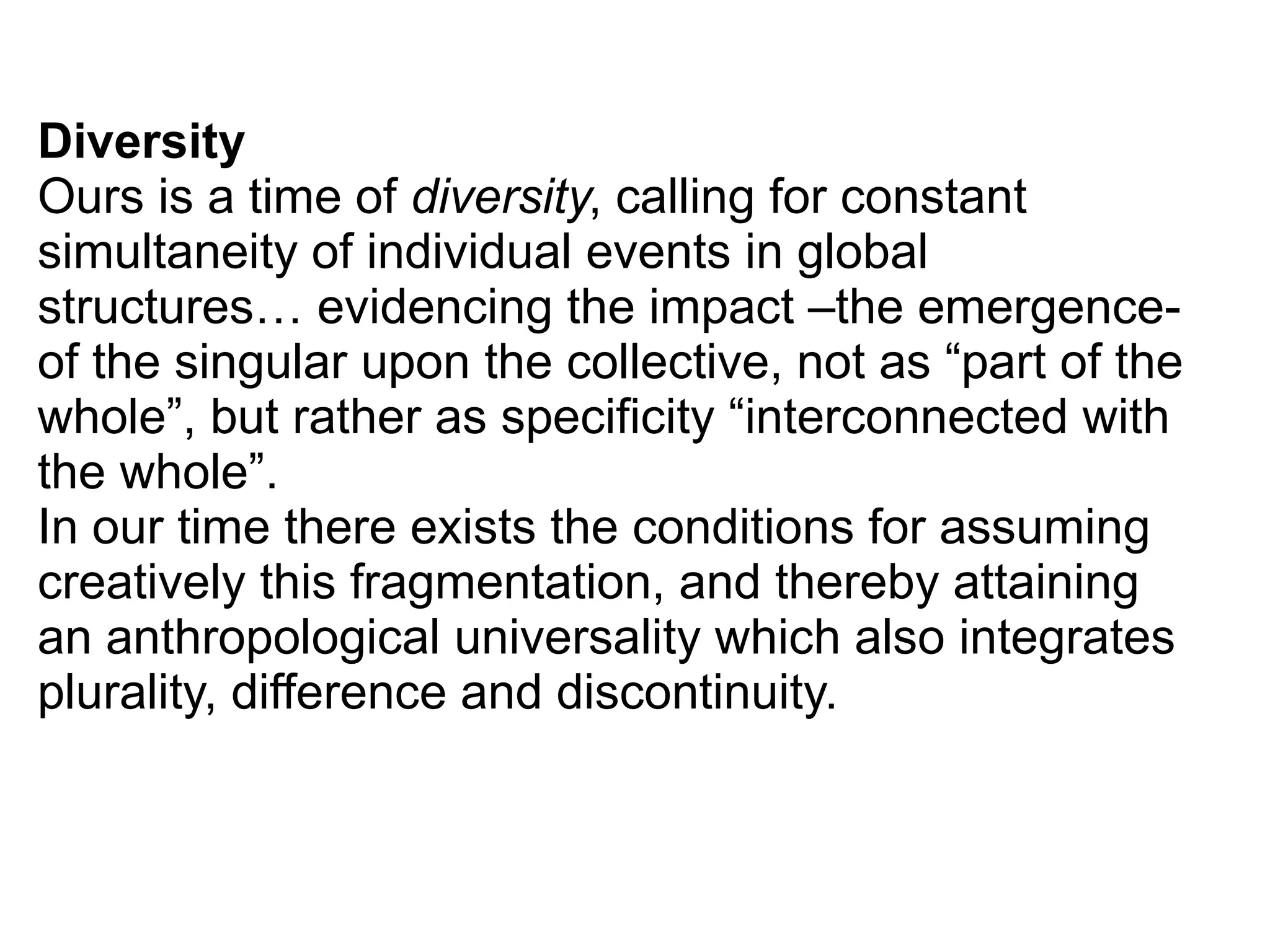 Diversity
Ours is a time of diversity, calling for constant
simultaneity of individual events in global
structures… evidencing the impact –the emergence-
of the singular upon the collective, not as “part of the
whole”, but rather as specificity “interconnected with
the whole”.
In our time there exists the conditions for assuming
creatively this fragmentation, and thereby attaining
an anthropological universality which also integrates
plurality, difference and discontinuity.
 