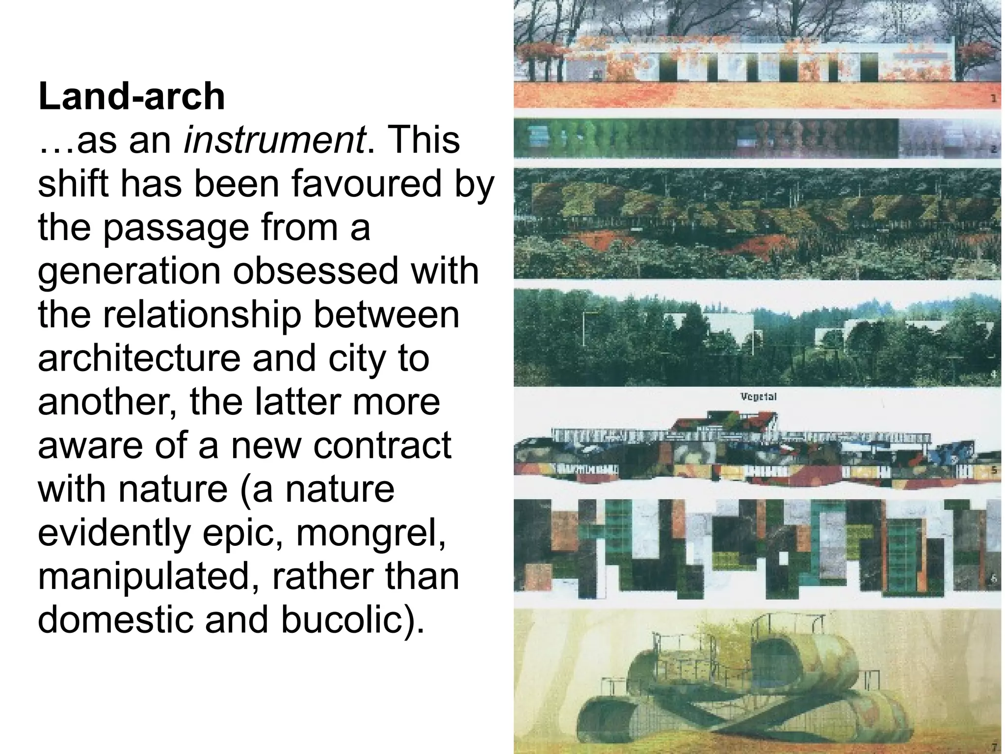 Land-arch
…as an instrument. This
shift has been favoured by
the passage from a
generation obsessed with
the relationship between
architecture and city to
another, the latter more
aware of a new contract
with nature (a nature
evidently epic, mongrel,
manipulated, rather than
domestic and bucolic).
 