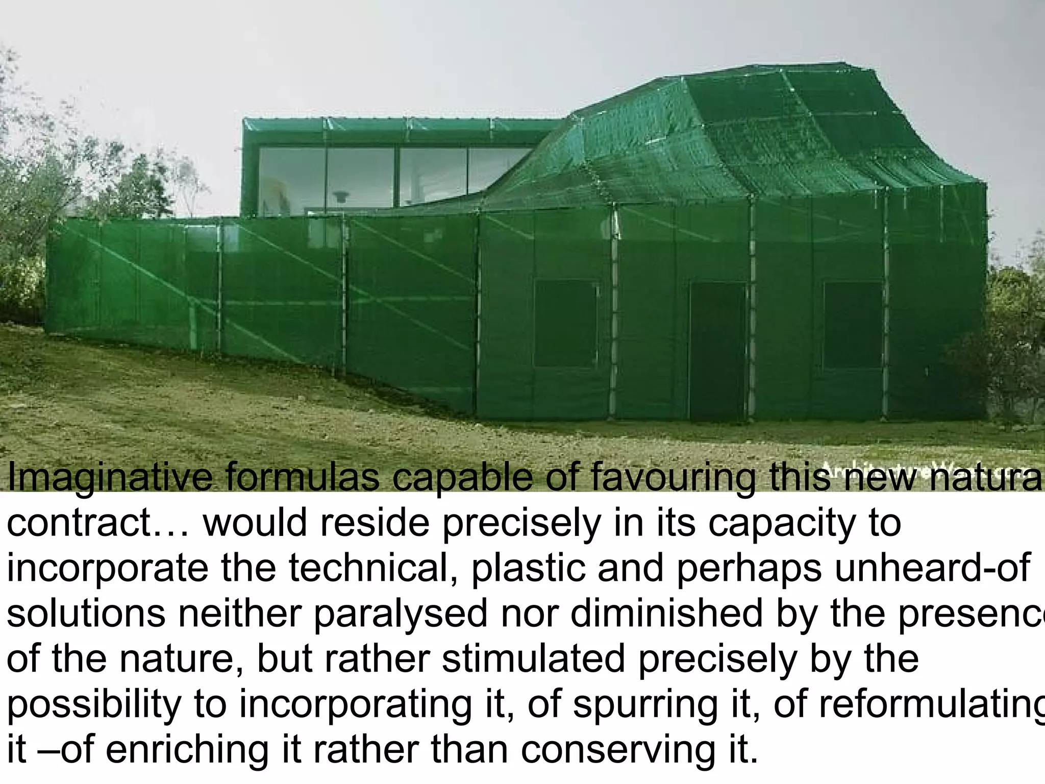 Imaginative formulas capable of favouring this new natural
contract… would reside precisely in its capacity to
incorporate the technical, plastic and perhaps unheard-of
solutions neither paralysed nor diminished by the presence
of the nature, but rather stimulated precisely by the
possibility to incorporating it, of spurring it, of reformulating
it –of enriching it rather than conserving it.
 