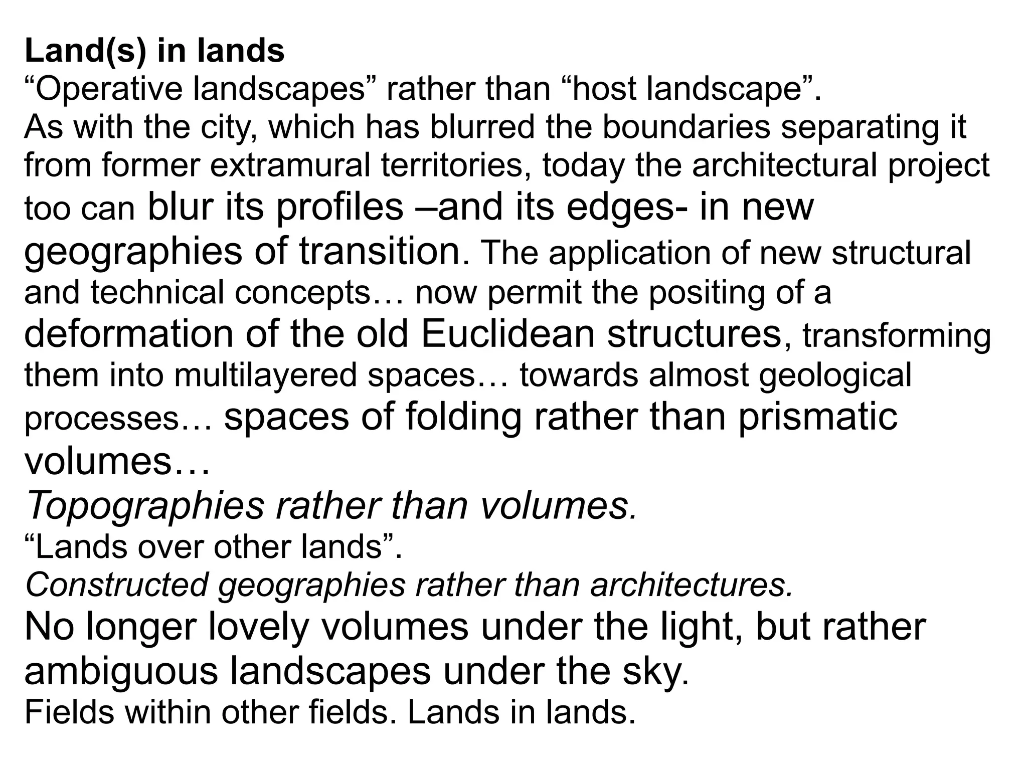 Land(s) in lands
“Operative landscapes” rather than “host landscape”.
As with the city, which has blurred the boundaries separating it
from former extramural territories, today the architectural project
too can blur its profiles –and its edges- in new
geographies of transition. The application of new structural
and technical concepts… now permit the positing of a
deformation of the old Euclidean structures, transforming
them into multilayered spaces… towards almost geological
processes… spaces of folding rather than prismatic
volumes…
Topographies rather than volumes.
“Lands over other lands”.
Constructed geographies rather than architectures.
No longer lovely volumes under the light, but rather
ambiguous landscapes under the sky.
Fields within other fields. Lands in lands.
 