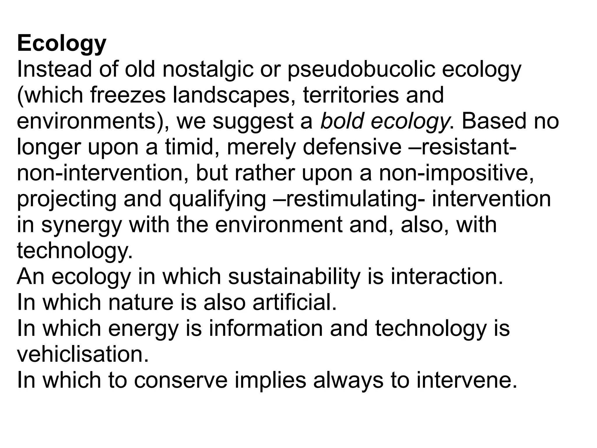 Ecology
Instead of old nostalgic or pseudobucolic ecology
(which freezes landscapes, territories and
environments), we suggest a bold ecology. Based no
longer upon a timid, merely defensive –resistant-
non-intervention, but rather upon a non-impositive,
projecting and qualifying –restimulating- intervention
in synergy with the environment and, also, with
technology.
An ecology in which sustainability is interaction.
In which nature is also artificial.
In which energy is information and technology is
vehiclisation.
In which to conserve implies always to intervene.
 