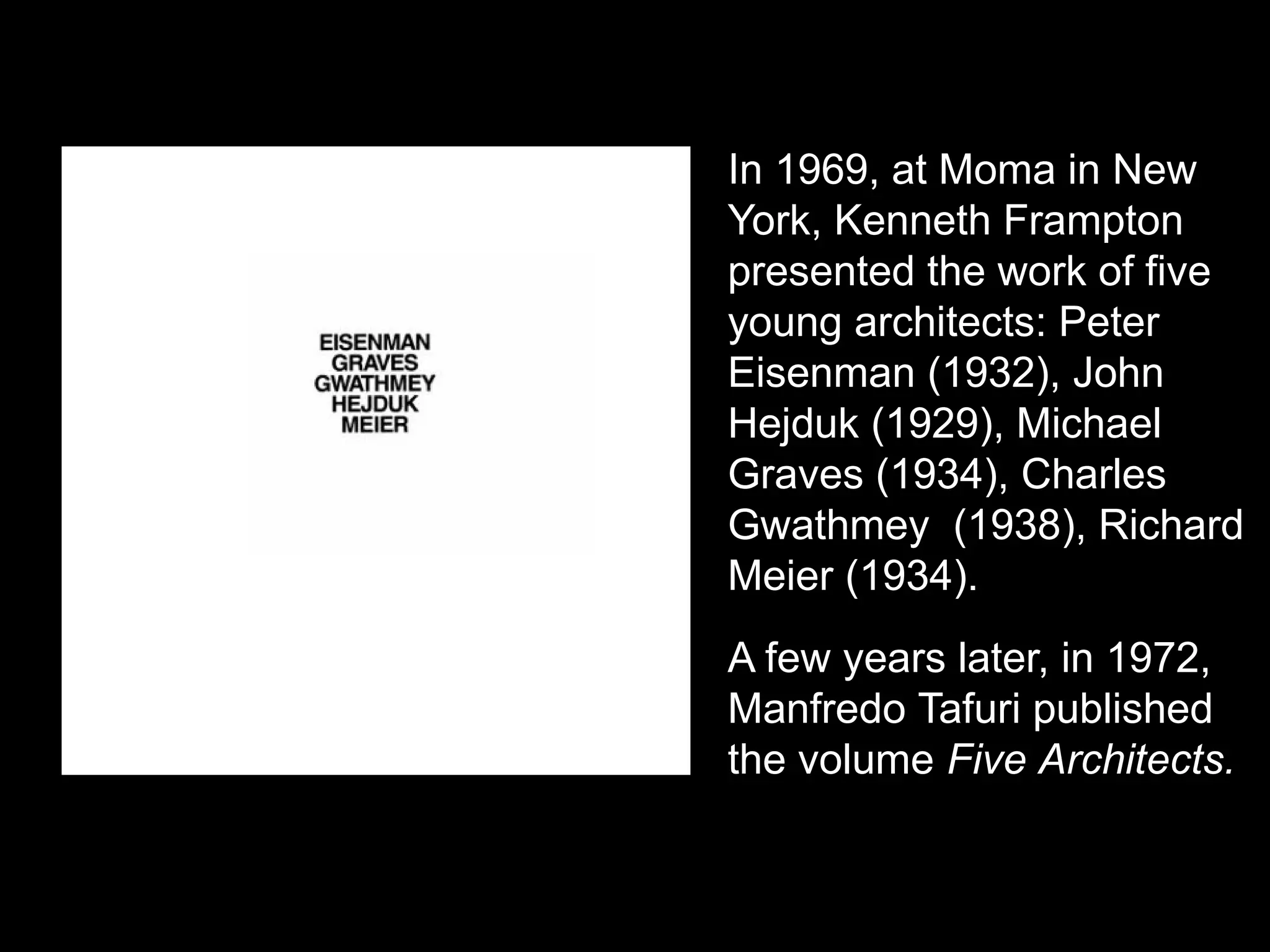In 1969, at Moma in New
York, Kenneth Frampton
presented the work of five
young architects: Peter
Eisenman (1932), John
Hejduk (1929), Michael
Graves (1934), Charles
Gwathmey (1938), Richard
Meier (1934).
A few years later, in 1972,
Manfredo Tafuri published
the volume Five Architects.
 