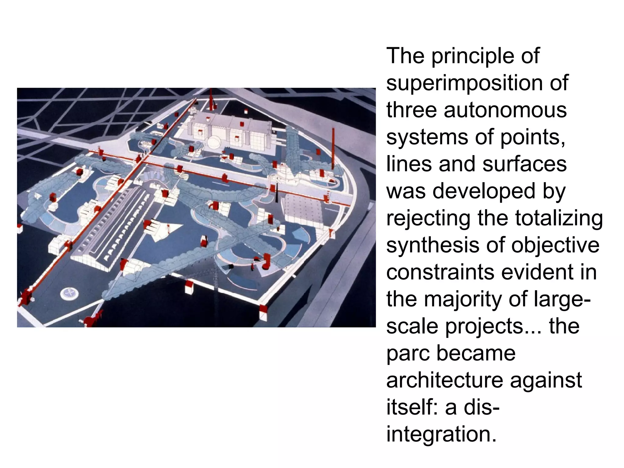 The principle of
superimposition of
three autonomous
systems of points,
lines and surfaces
was developed by
rejecting the totalizing
synthesis of objective
constraints evident in
the majority of large-
scale projects... the
parc became
architecture against
itself: a dis-
integration.
 