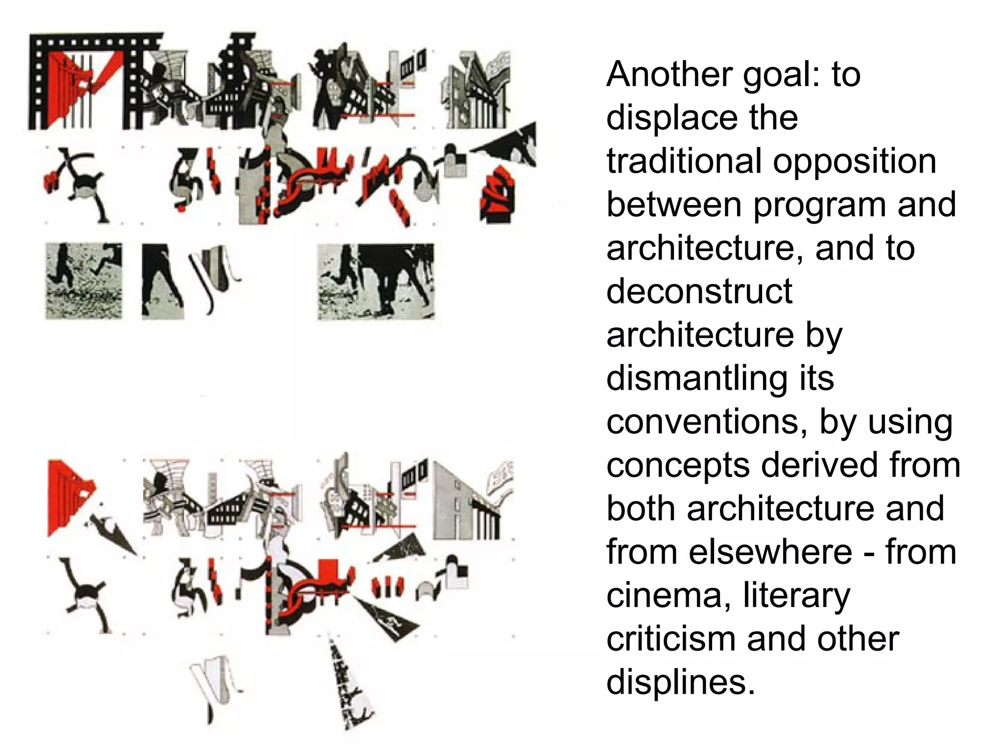 Another goal: to
displace the
traditional opposition
between program and
architecture, and to
deconstruct
architecture by
dismantling its
conventions, by using
concepts derived from
both architecture and
from elsewhere - from
cinema, literary
criticism and other
displines.
 